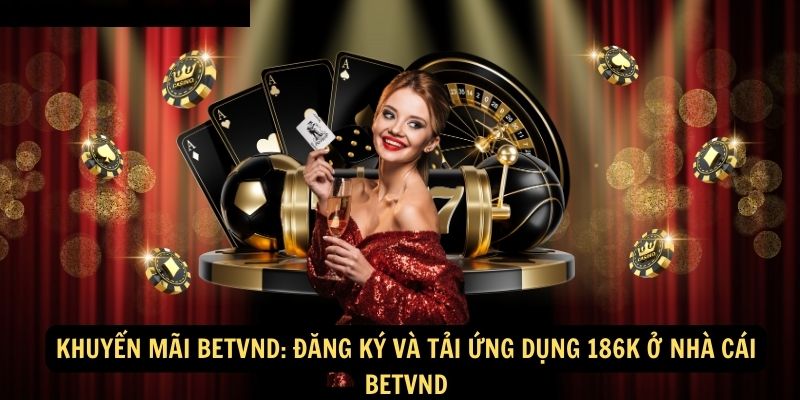 Khuyến mãi BETVND: Đăng ký và Tải ứng dụng 186K ở nhà cái BETVND